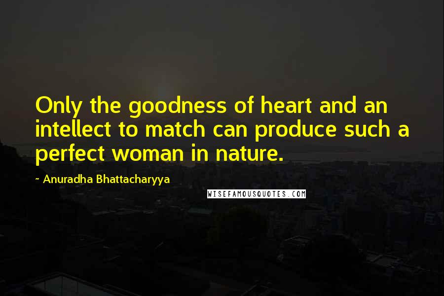 Anuradha Bhattacharyya Quotes: Only the goodness of heart and an intellect to match can produce such a perfect woman in nature.