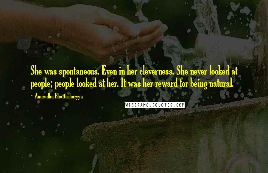 Anuradha Bhattacharyya Quotes: She was spontaneous. Even in her cleverness. She never looked at people; people looked at her. It was her reward for being natural.