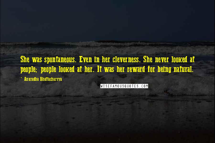 Anuradha Bhattacharyya Quotes: She was spontaneous. Even in her cleverness. She never looked at people; people looked at her. It was her reward for being natural.