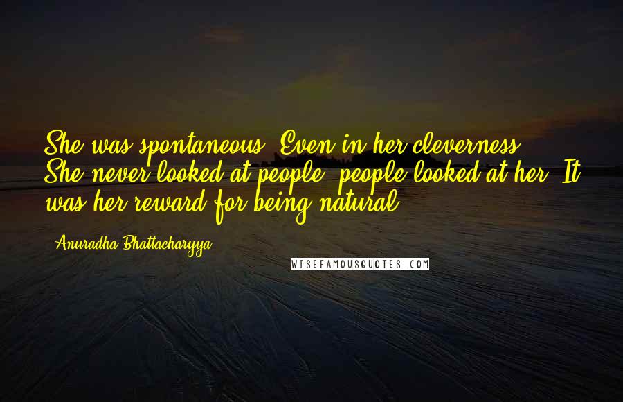 Anuradha Bhattacharyya Quotes: She was spontaneous. Even in her cleverness. She never looked at people; people looked at her. It was her reward for being natural.