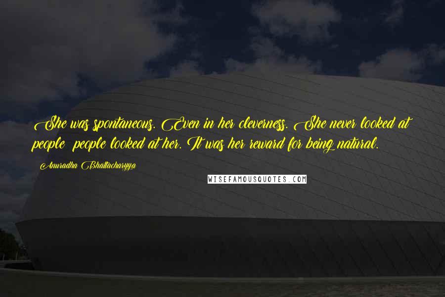 Anuradha Bhattacharyya Quotes: She was spontaneous. Even in her cleverness. She never looked at people; people looked at her. It was her reward for being natural.