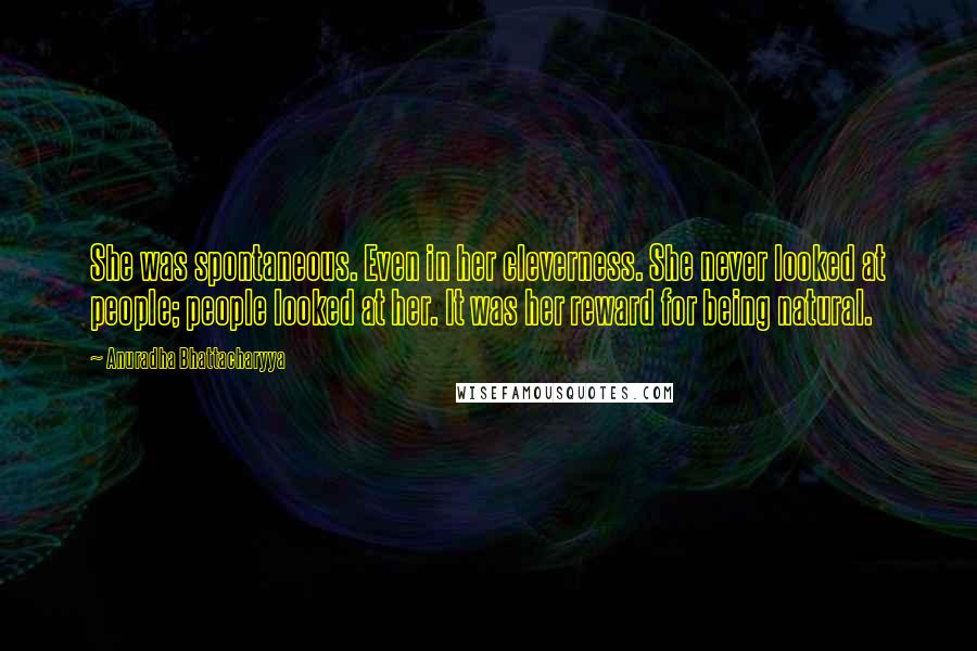 Anuradha Bhattacharyya Quotes: She was spontaneous. Even in her cleverness. She never looked at people; people looked at her. It was her reward for being natural.