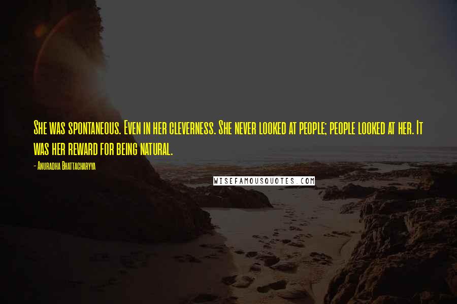 Anuradha Bhattacharyya Quotes: She was spontaneous. Even in her cleverness. She never looked at people; people looked at her. It was her reward for being natural.