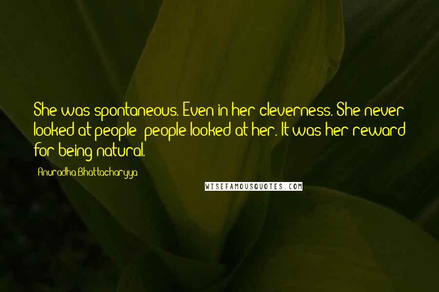 Anuradha Bhattacharyya Quotes: She was spontaneous. Even in her cleverness. She never looked at people; people looked at her. It was her reward for being natural.