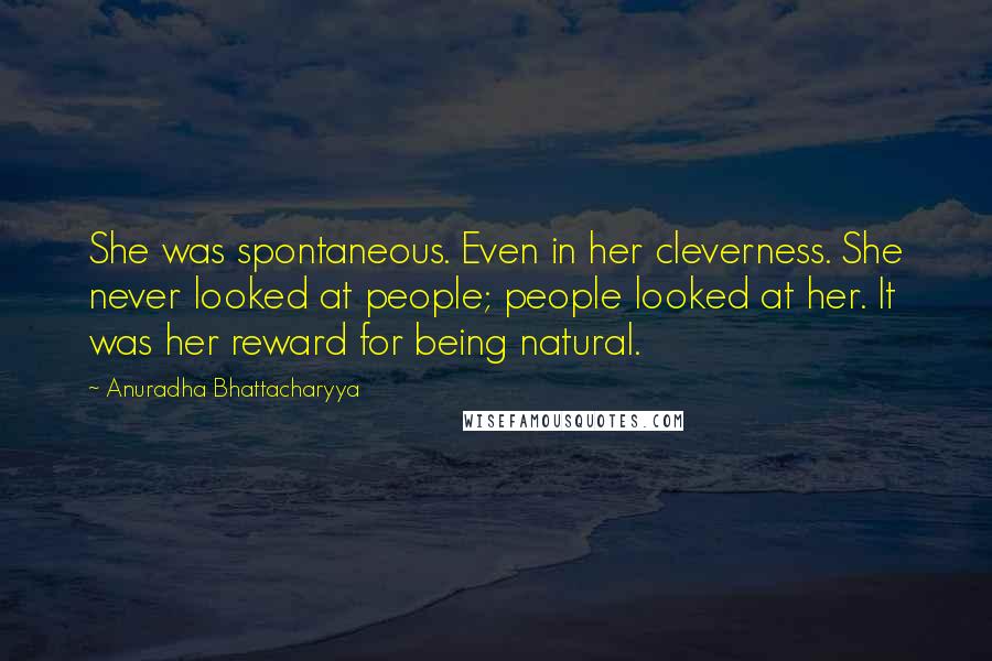 Anuradha Bhattacharyya Quotes: She was spontaneous. Even in her cleverness. She never looked at people; people looked at her. It was her reward for being natural.