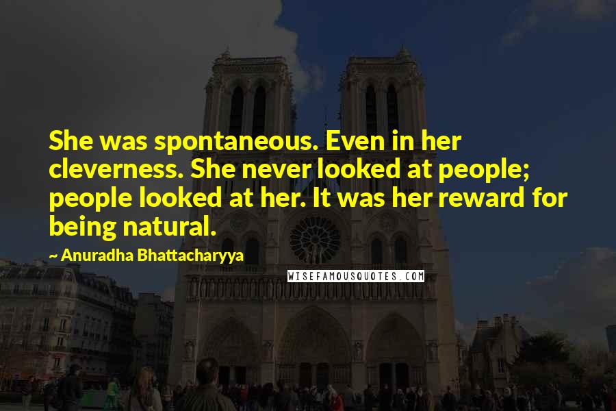 Anuradha Bhattacharyya Quotes: She was spontaneous. Even in her cleverness. She never looked at people; people looked at her. It was her reward for being natural.