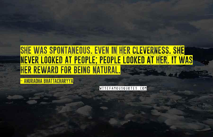 Anuradha Bhattacharyya Quotes: She was spontaneous. Even in her cleverness. She never looked at people; people looked at her. It was her reward for being natural.