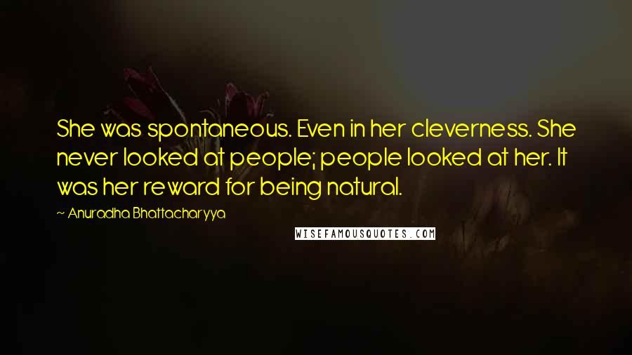 Anuradha Bhattacharyya Quotes: She was spontaneous. Even in her cleverness. She never looked at people; people looked at her. It was her reward for being natural.