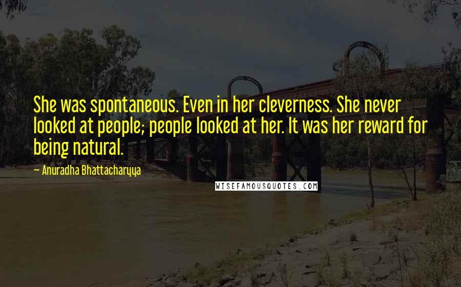 Anuradha Bhattacharyya Quotes: She was spontaneous. Even in her cleverness. She never looked at people; people looked at her. It was her reward for being natural.