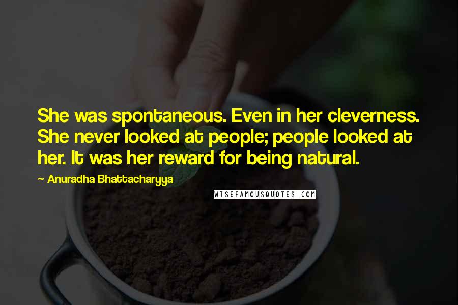 Anuradha Bhattacharyya Quotes: She was spontaneous. Even in her cleverness. She never looked at people; people looked at her. It was her reward for being natural.