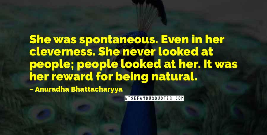 Anuradha Bhattacharyya Quotes: She was spontaneous. Even in her cleverness. She never looked at people; people looked at her. It was her reward for being natural.
