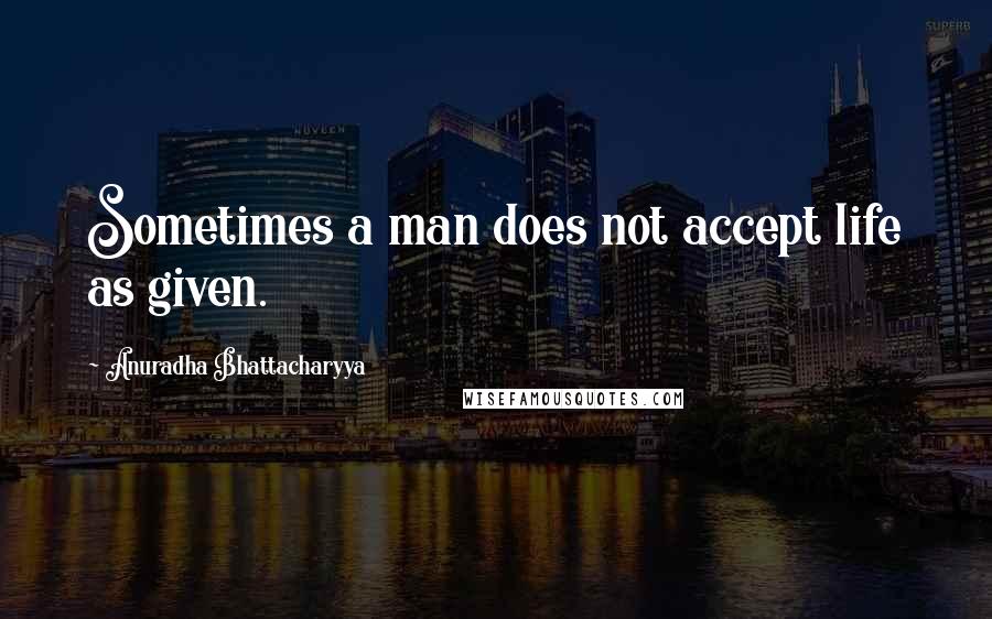 Anuradha Bhattacharyya Quotes: Sometimes a man does not accept life as given.