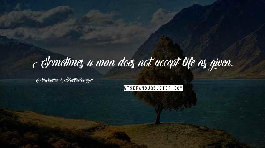 Anuradha Bhattacharyya Quotes: Sometimes a man does not accept life as given.