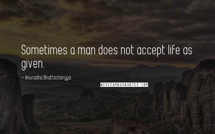 Anuradha Bhattacharyya Quotes: Sometimes a man does not accept life as given.