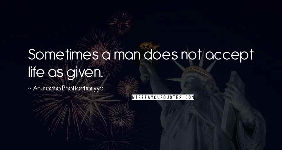 Anuradha Bhattacharyya Quotes: Sometimes a man does not accept life as given.