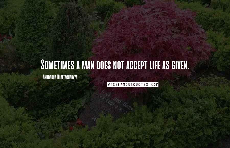 Anuradha Bhattacharyya Quotes: Sometimes a man does not accept life as given.