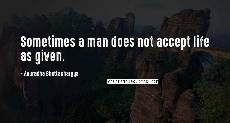 Anuradha Bhattacharyya Quotes: Sometimes a man does not accept life as given.