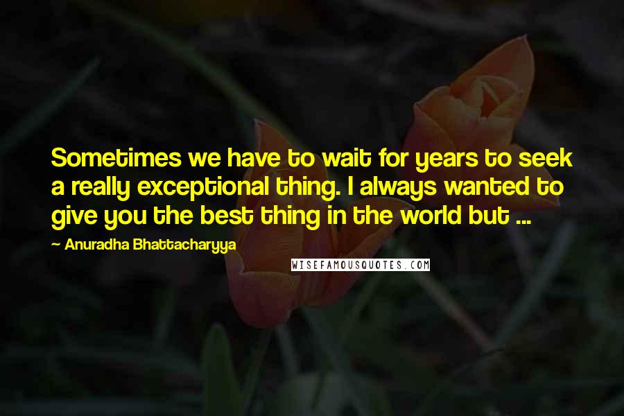 Anuradha Bhattacharyya Quotes: Sometimes we have to wait for years to seek a really exceptional thing. I always wanted to give you the best thing in the world but ...