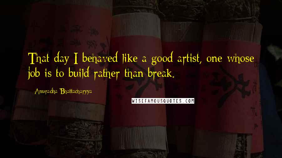 Anuradha Bhattacharyya Quotes: That day I behaved like a good artist, one whose job is to build rather than break.