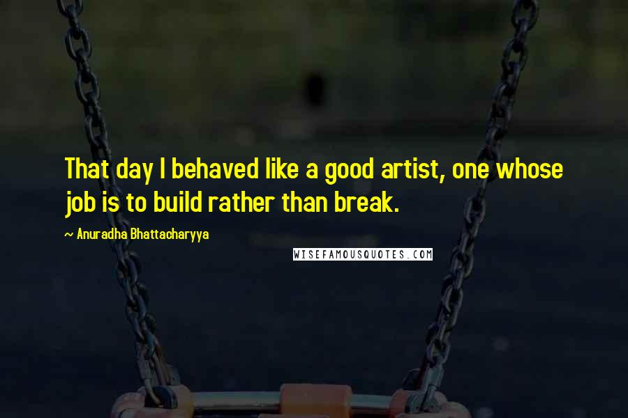 Anuradha Bhattacharyya Quotes: That day I behaved like a good artist, one whose job is to build rather than break.