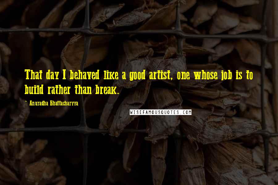 Anuradha Bhattacharyya Quotes: That day I behaved like a good artist, one whose job is to build rather than break.