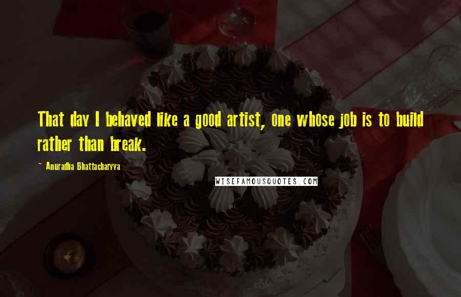 Anuradha Bhattacharyya Quotes: That day I behaved like a good artist, one whose job is to build rather than break.