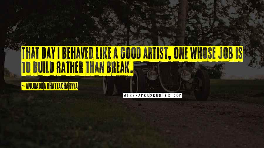 Anuradha Bhattacharyya Quotes: That day I behaved like a good artist, one whose job is to build rather than break.