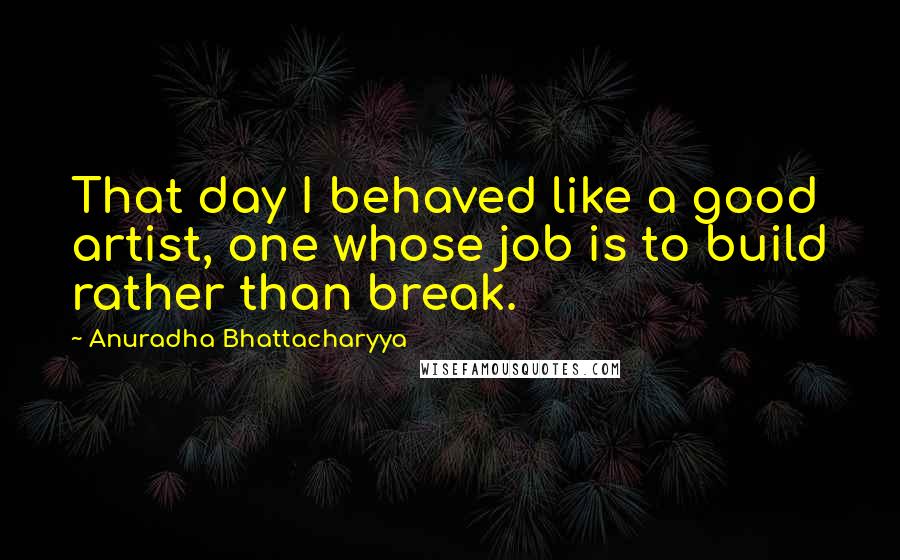 Anuradha Bhattacharyya Quotes: That day I behaved like a good artist, one whose job is to build rather than break.