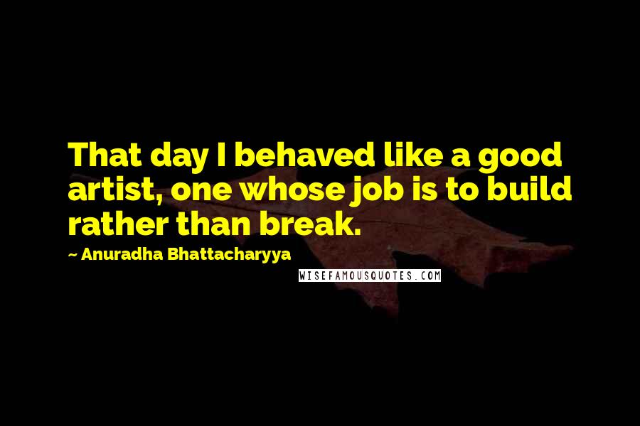 Anuradha Bhattacharyya Quotes: That day I behaved like a good artist, one whose job is to build rather than break.