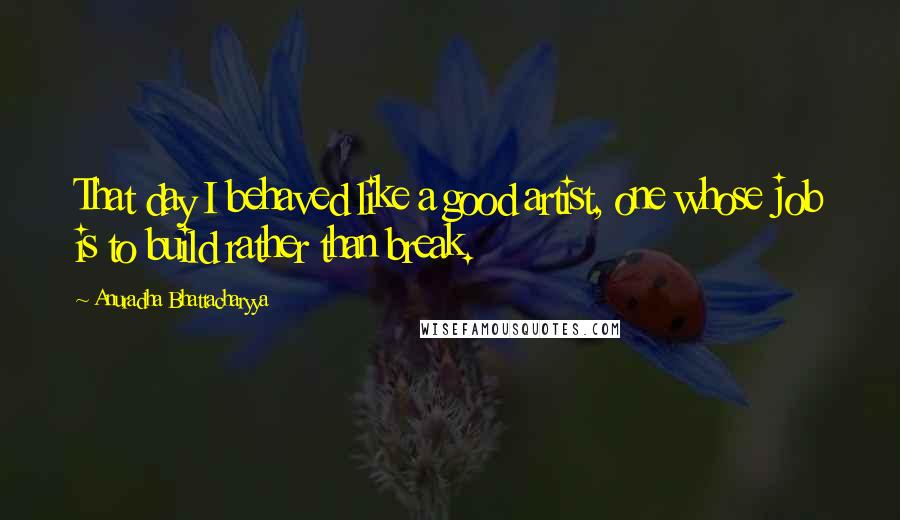 Anuradha Bhattacharyya Quotes: That day I behaved like a good artist, one whose job is to build rather than break.