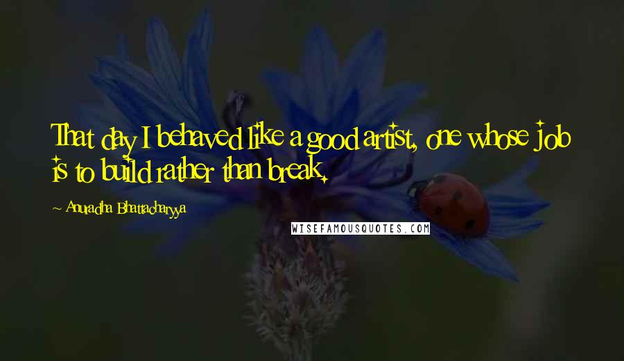 Anuradha Bhattacharyya Quotes: That day I behaved like a good artist, one whose job is to build rather than break.