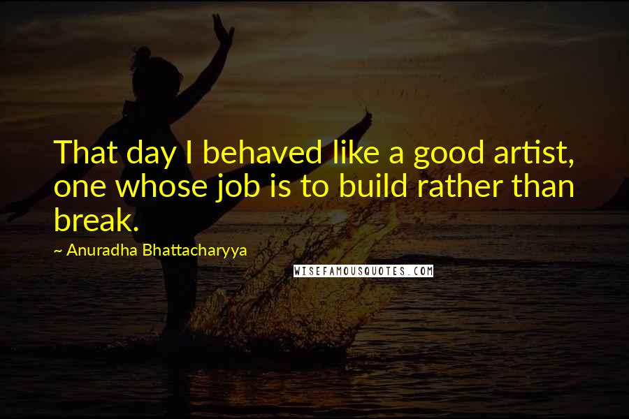 Anuradha Bhattacharyya Quotes: That day I behaved like a good artist, one whose job is to build rather than break.