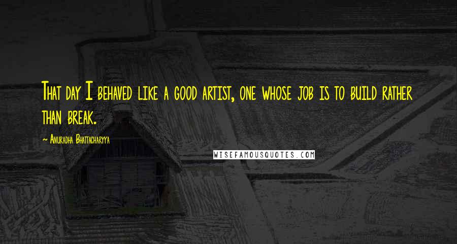 Anuradha Bhattacharyya Quotes: That day I behaved like a good artist, one whose job is to build rather than break.