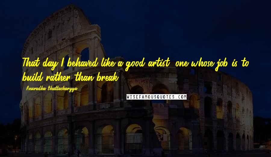 Anuradha Bhattacharyya Quotes: That day I behaved like a good artist, one whose job is to build rather than break.