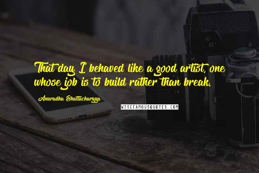 Anuradha Bhattacharyya Quotes: That day I behaved like a good artist, one whose job is to build rather than break.