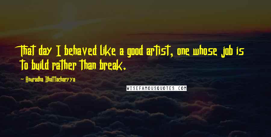 Anuradha Bhattacharyya Quotes: That day I behaved like a good artist, one whose job is to build rather than break.