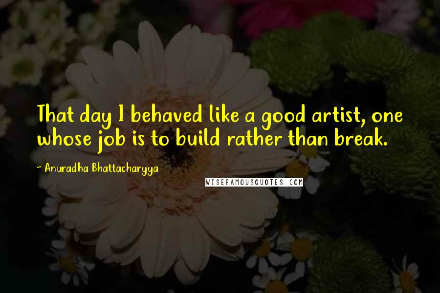 Anuradha Bhattacharyya Quotes: That day I behaved like a good artist, one whose job is to build rather than break.