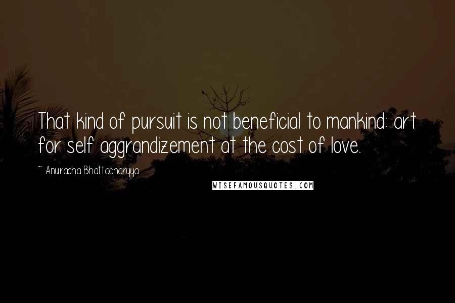 Anuradha Bhattacharyya Quotes: That kind of pursuit is not beneficial to mankind: art for self aggrandizement at the cost of love.