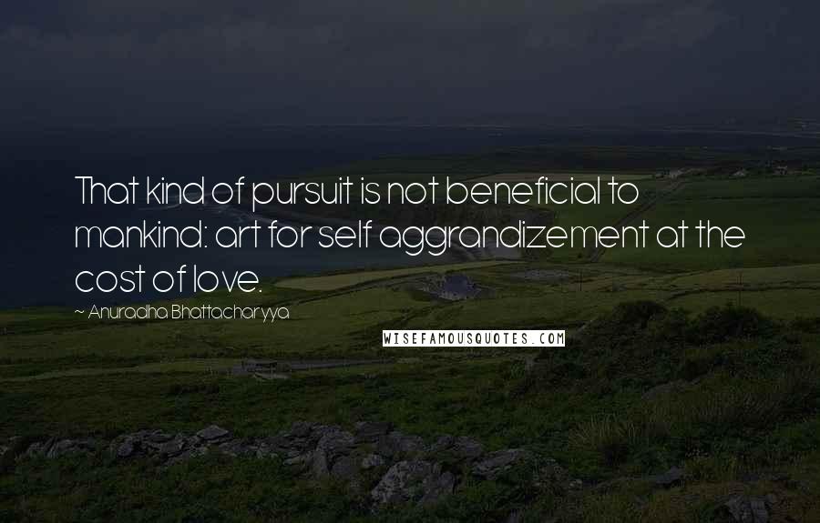 Anuradha Bhattacharyya Quotes: That kind of pursuit is not beneficial to mankind: art for self aggrandizement at the cost of love.