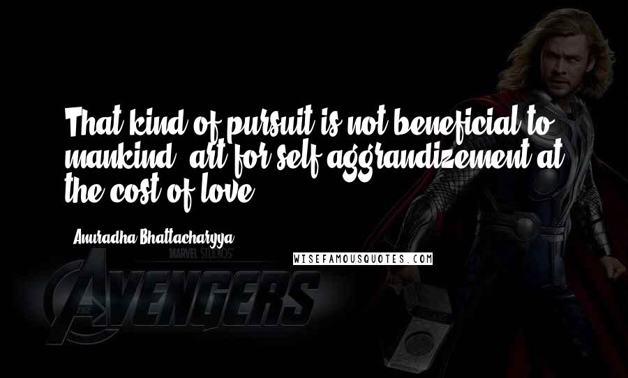 Anuradha Bhattacharyya Quotes: That kind of pursuit is not beneficial to mankind: art for self aggrandizement at the cost of love.