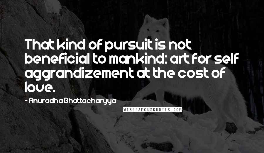 Anuradha Bhattacharyya Quotes: That kind of pursuit is not beneficial to mankind: art for self aggrandizement at the cost of love.