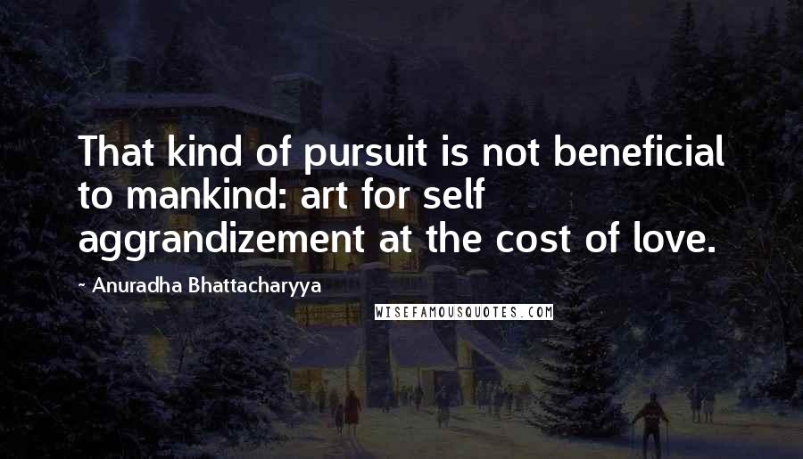 Anuradha Bhattacharyya Quotes: That kind of pursuit is not beneficial to mankind: art for self aggrandizement at the cost of love.
