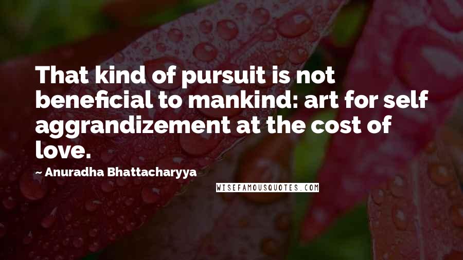 Anuradha Bhattacharyya Quotes: That kind of pursuit is not beneficial to mankind: art for self aggrandizement at the cost of love.