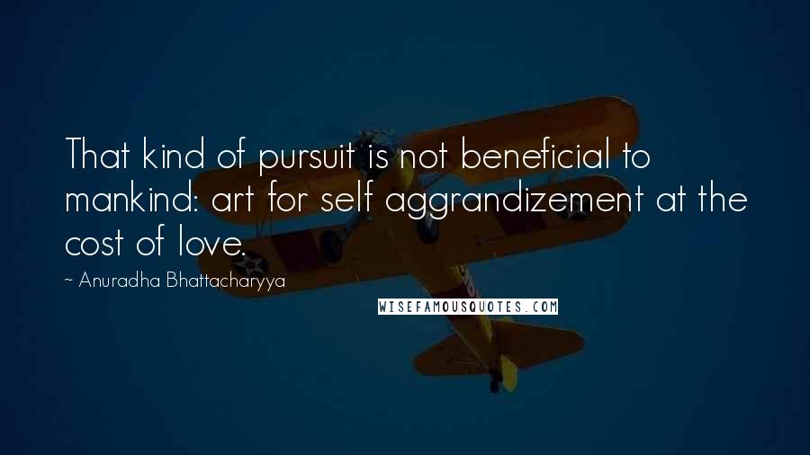 Anuradha Bhattacharyya Quotes: That kind of pursuit is not beneficial to mankind: art for self aggrandizement at the cost of love.