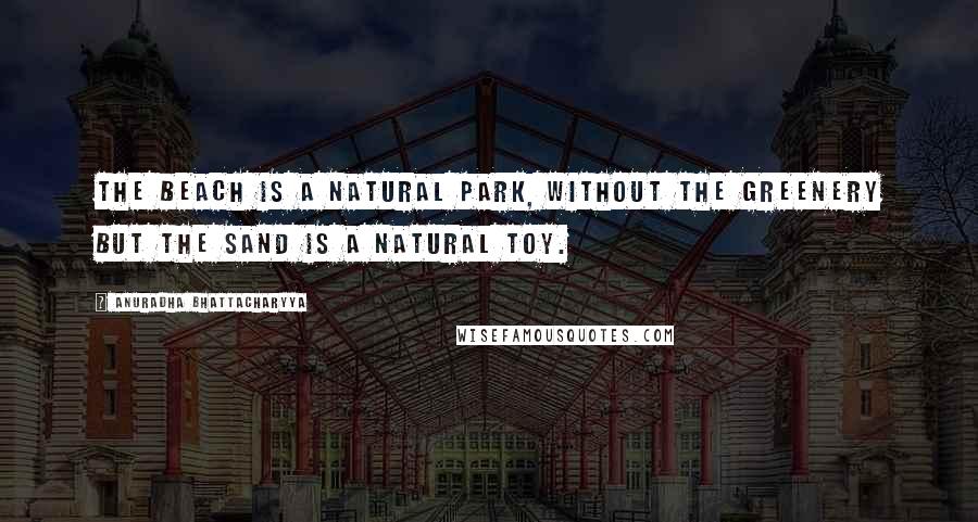 Anuradha Bhattacharyya Quotes: The beach is a natural park, without the greenery but the sand is a natural toy.