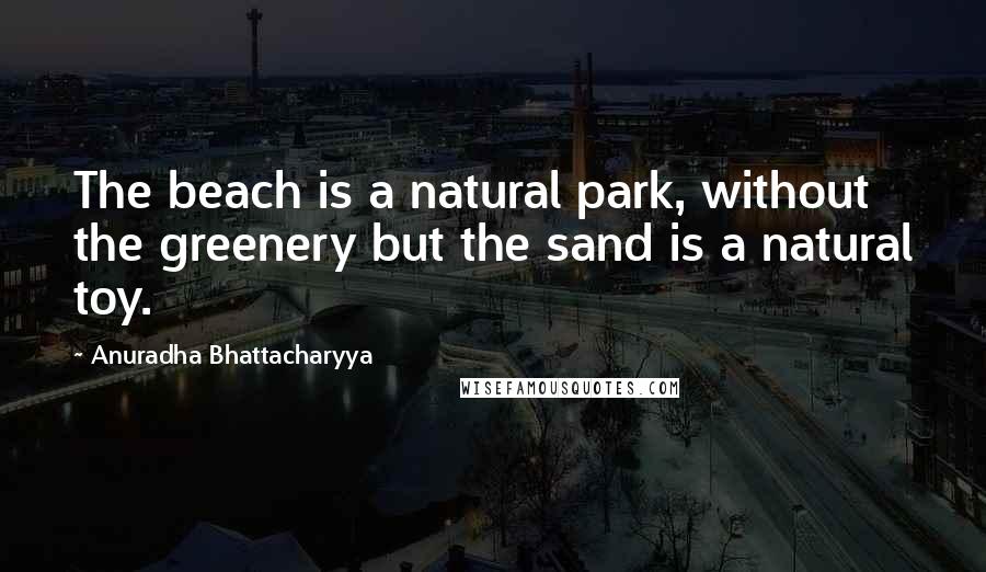 Anuradha Bhattacharyya Quotes: The beach is a natural park, without the greenery but the sand is a natural toy.