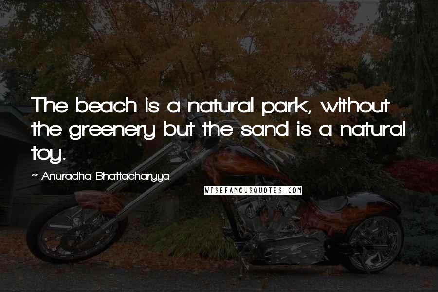 Anuradha Bhattacharyya Quotes: The beach is a natural park, without the greenery but the sand is a natural toy.