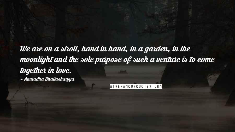 Anuradha Bhattacharyya Quotes: We are on a stroll, hand in hand, in a garden, in the moonlight and the sole purpose of such a venture is to come together in love.