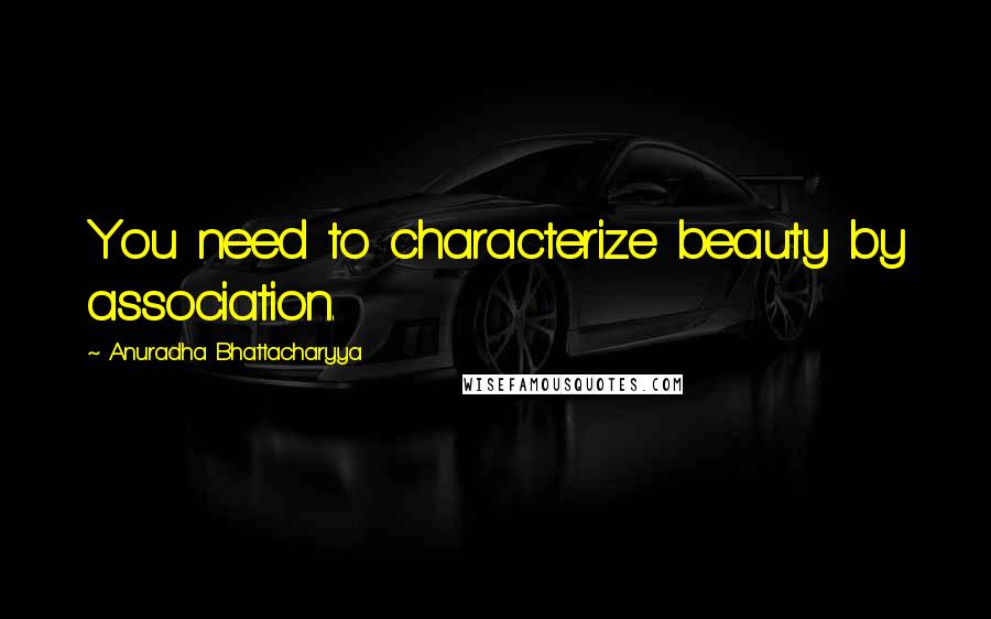 Anuradha Bhattacharyya Quotes: You need to characterize beauty by association.