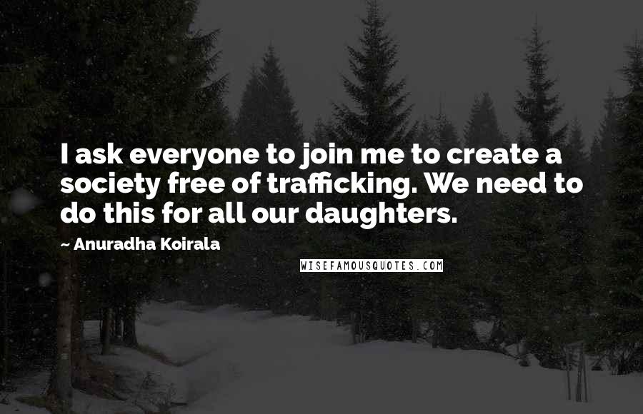 Anuradha Koirala Quotes: I ask everyone to join me to create a society free of trafficking. We need to do this for all our daughters.